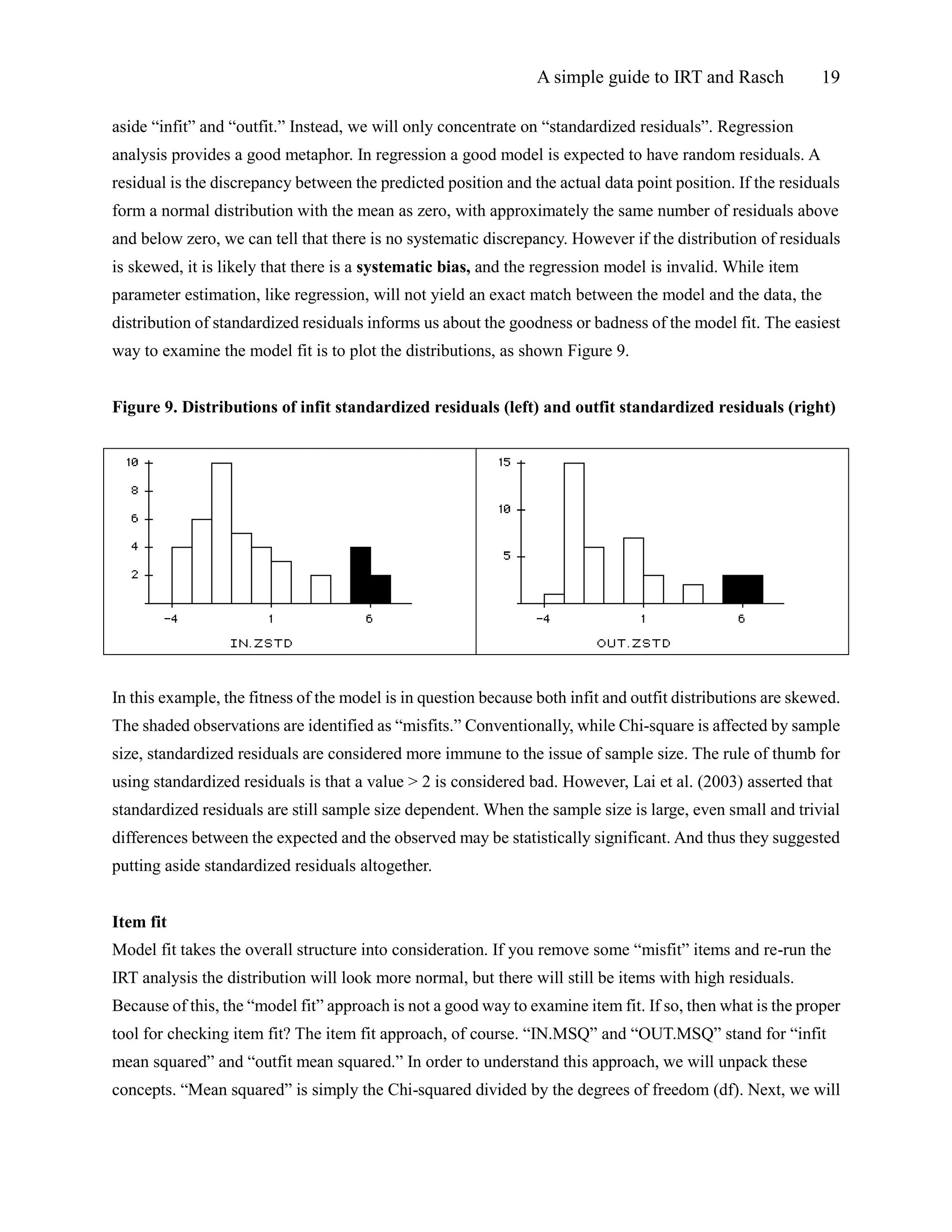 A simple guide to IRT and Rasch 19
aside “infit” and “outfit.” Instead, we will only concentrate on “standardized residuals”. Regression
analysis provides a good metaphor. In regression a good model is expected to have random residuals. A
residual is the discrepancy between the predicted position and the actual data point position. If the residuals
form a normal distribution with the mean as zero, with approximately the same number of residuals above
and below zero, we can tell that there is no systematic discrepancy. However if the distribution of residuals
is skewed, it is likely that there is a systematic bias, and the regression model is invalid. While item
parameter estimation, like regression, will not yield an exact match between the model and the data, the
distribution of standardized residuals informs us about the goodness or badness of the model fit. The easiest
way to examine the model fit is to plot the distributions, as shown Figure 9.
Figure 9. Distributions of infit standardized residuals (left) and outfit standardized residuals (right)
In this example, the fitness of the model is in question because both infit and outfit distributions are skewed.
The shaded observations are identified as “misfits.” Conventionally, while Chi-square is affected by sample
size, standardized residuals are considered more immune to the issue of sample size. The rule of thumb for
using standardized residuals is that a value > 2 is considered bad. However, Lai et al. (2003) asserted that
standardized residuals are still sample size dependent. When the sample size is large, even small and trivial
differences between the expected and the observed may be statistically significant. And thus they suggested
putting aside standardized residuals altogether.
Item fit
Model fit takes the overall structure into consideration. If you remove some “misfit” items and re-run the
IRT analysis the distribution will look more normal, but there will still be items with high residuals.
Because of this, the “model fit” approach is not a good way to examine item fit. If so, then what is the proper
tool for checking item fit? The item fit approach, of course. “IN.MSQ” and “OUT.MSQ” stand for “infit
mean squared” and “outfit mean squared.” In order to understand this approach, we will unpack these
concepts. “Mean squared” is simply the Chi-squared divided by the degrees of freedom (df). Next, we will
 