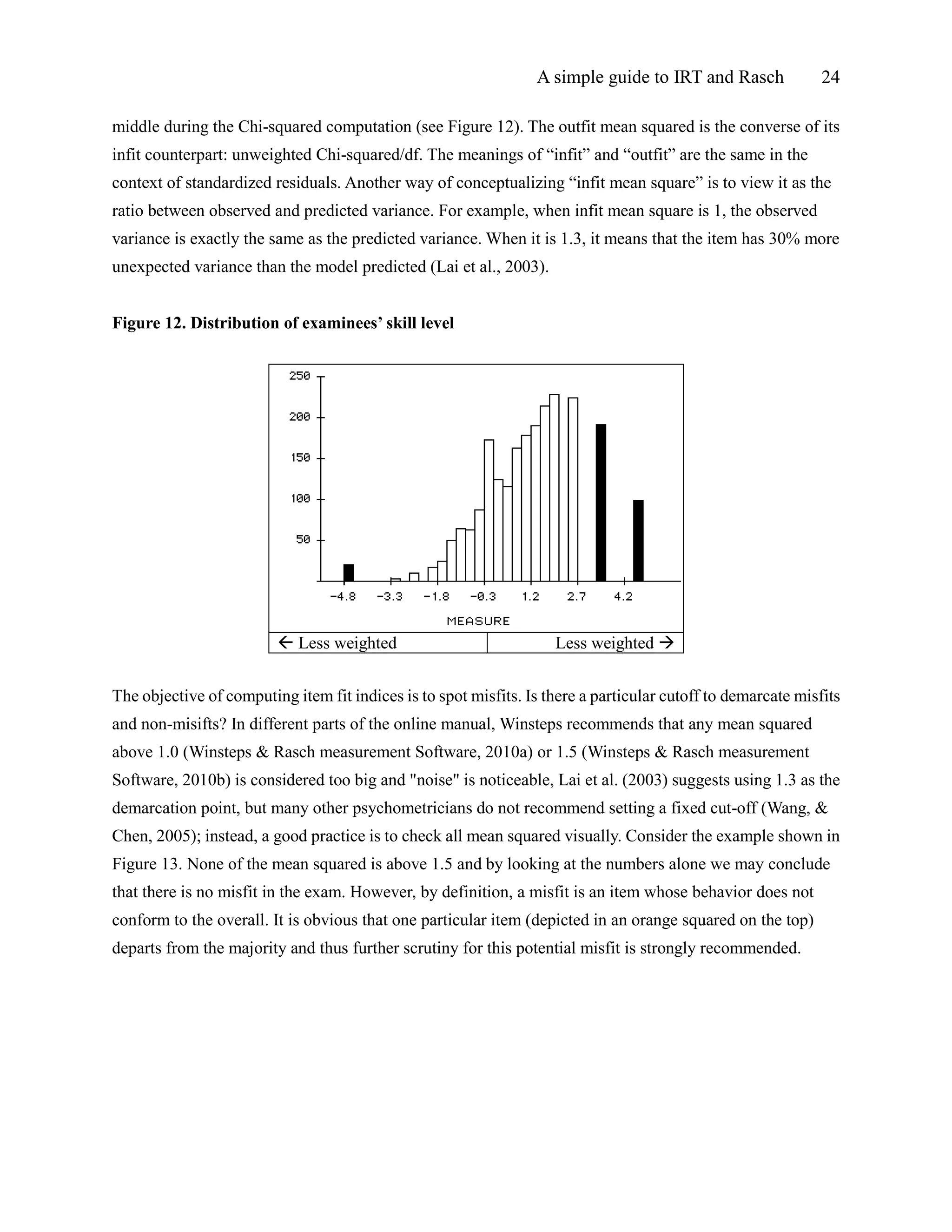 A simple guide to IRT and Rasch 24
middle during the Chi-squared computation (see Figure 12). The outfit mean squared is the converse of its
infit counterpart: unweighted Chi-squared/df. The meanings of “infit” and “outfit” are the same in the
context of standardized residuals. Another way of conceptualizing “infit mean square” is to view it as the
ratio between observed and predicted variance. For example, when infit mean square is 1, the observed
variance is exactly the same as the predicted variance. When it is 1.3, it means that the item has 30% more
unexpected variance than the model predicted (Lai et al., 2003).
Figure 12. Distribution of examinees’ skill level
 Less weighted Less weighted 
The objective of computing item fit indices is to spot misfits. Is there a particular cutoff to demarcate misfits
and non-misifts? In different parts of the online manual, Winsteps recommends that any mean squared
above 1.0 (Winsteps & Rasch measurement Software, 2010a) or 1.5 (Winsteps & Rasch measurement
Software, 2010b) is considered too big and "noise" is noticeable, Lai et al. (2003) suggests using 1.3 as the
demarcation point, but many other psychometricians do not recommend setting a fixed cut-off (Wang, &
Chen, 2005); instead, a good practice is to check all mean squared visually. Consider the example shown in
Figure 13. None of the mean squared is above 1.5 and by looking at the numbers alone we may conclude
that there is no misfit in the exam. However, by definition, a misfit is an item whose behavior does not
conform to the overall. It is obvious that one particular item (depicted in an orange squared on the top)
departs from the majority and thus further scrutiny for this potential misfit is strongly recommended.
 