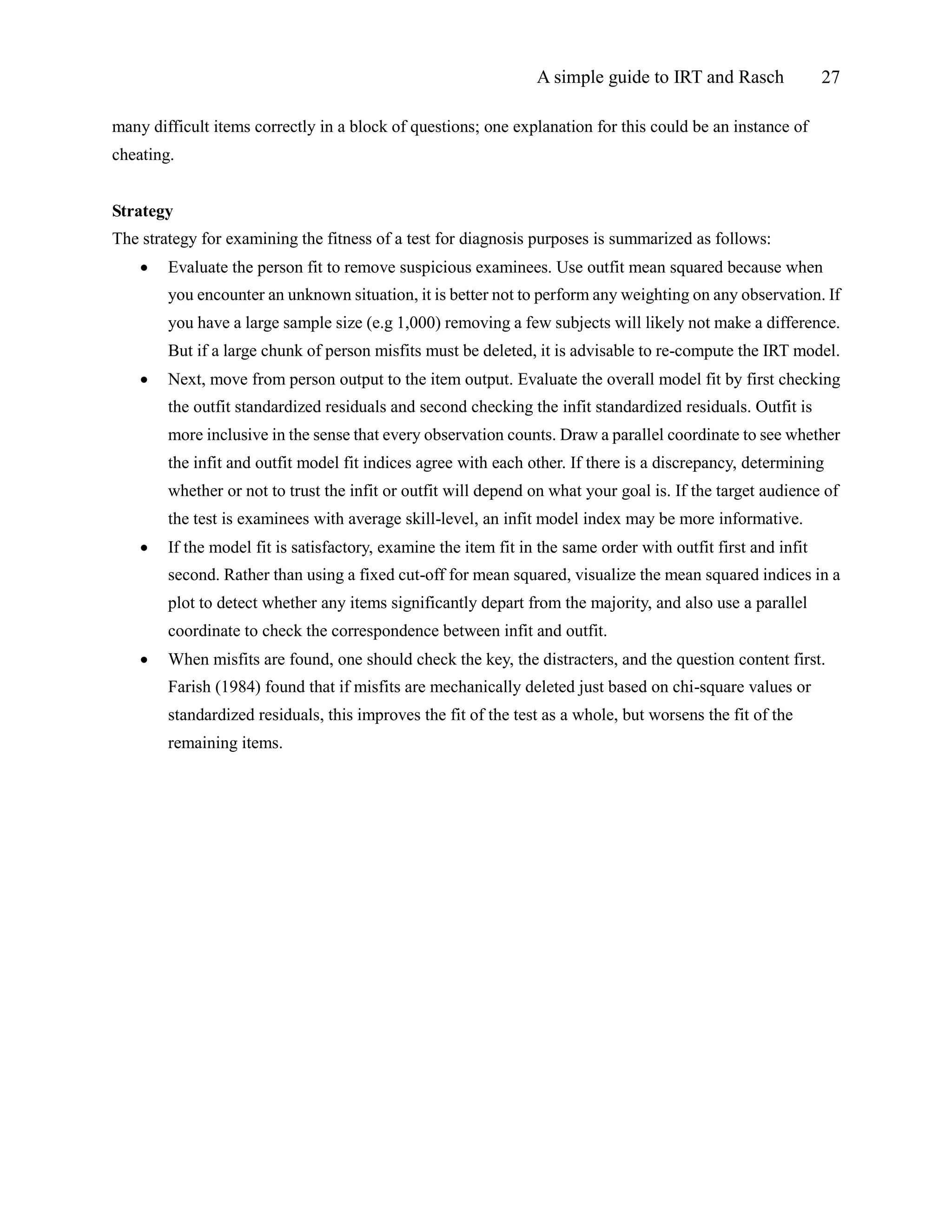 A simple guide to IRT and Rasch 27
many difficult items correctly in a block of questions; one explanation for this could be an instance of
cheating.
Strategy
The strategy for examining the fitness of a test for diagnosis purposes is summarized as follows:
 Evaluate the person fit to remove suspicious examinees. Use outfit mean squared because when
you encounter an unknown situation, it is better not to perform any weighting on any observation. If
you have a large sample size (e.g 1,000) removing a few subjects will likely not make a difference.
But if a large chunk of person misfits must be deleted, it is advisable to re-compute the IRT model.
 Next, move from person output to the item output. Evaluate the overall model fit by first checking
the outfit standardized residuals and second checking the infit standardized residuals. Outfit is
more inclusive in the sense that every observation counts. Draw a parallel coordinate to see whether
the infit and outfit model fit indices agree with each other. If there is a discrepancy, determining
whether or not to trust the infit or outfit will depend on what your goal is. If the target audience of
the test is examinees with average skill-level, an infit model index may be more informative.
 If the model fit is satisfactory, examine the item fit in the same order with outfit first and infit
second. Rather than using a fixed cut-off for mean squared, visualize the mean squared indices in a
plot to detect whether any items significantly depart from the majority, and also use a parallel
coordinate to check the correspondence between infit and outfit.
 When misfits are found, one should check the key, the distracters, and the question content first.
Farish (1984) found that if misfits are mechanically deleted just based on chi-square values or
standardized residuals, this improves the fit of the test as a whole, but worsens the fit of the
remaining items.
 
