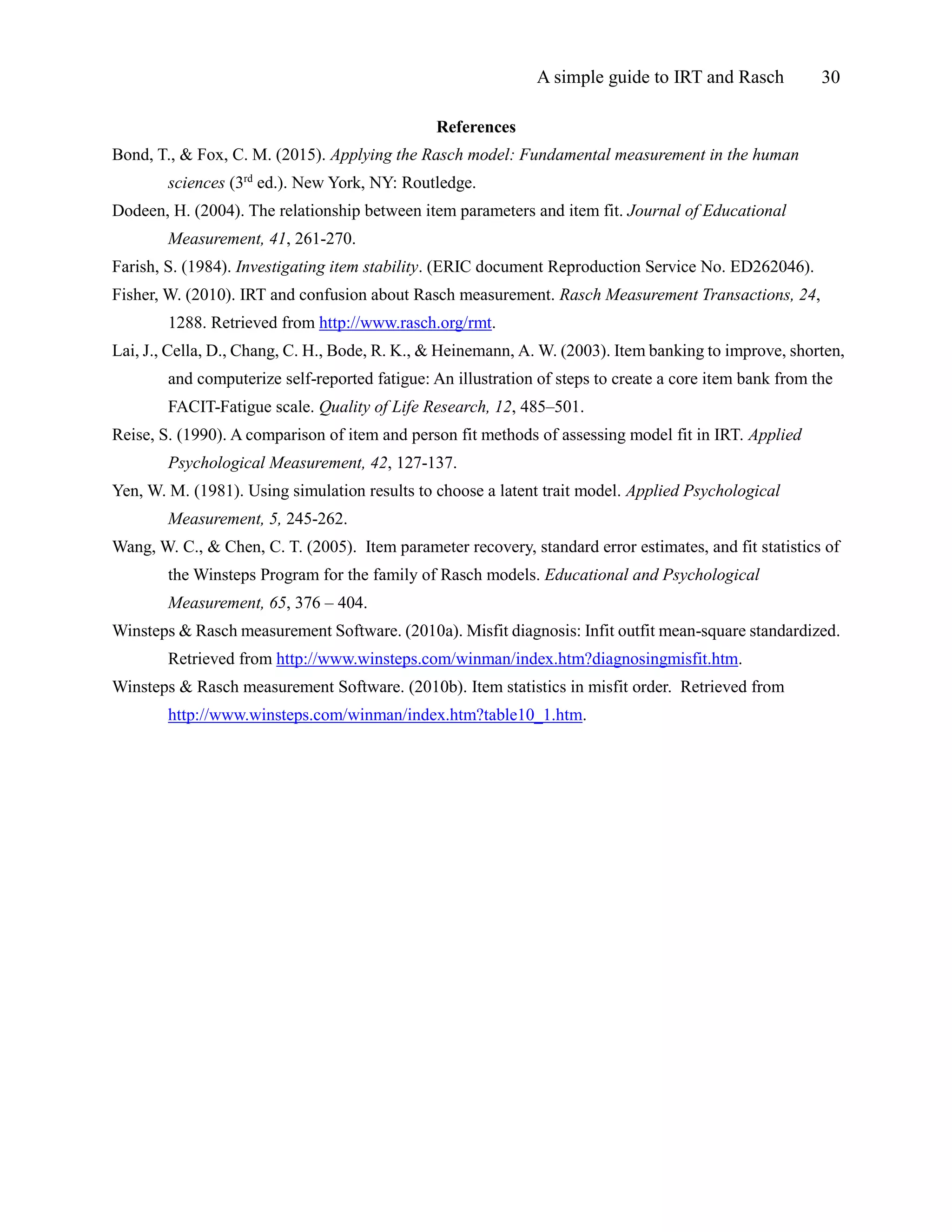 A simple guide to IRT and Rasch 30
References
Bond, T., & Fox, C. M. (2015). Applying the Rasch model: Fundamental measurement in the human
sciences (3rd
ed.). New York, NY: Routledge.
Dodeen, H. (2004). The relationship between item parameters and item fit. Journal of Educational
Measurement, 41, 261-270.
Farish, S. (1984). Investigating item stability. (ERIC document Reproduction Service No. ED262046).
Fisher, W. (2010). IRT and confusion about Rasch measurement. Rasch Measurement Transactions, 24,
1288. Retrieved from http://www.rasch.org/rmt.
Lai, J., Cella, D., Chang, C. H., Bode, R. K., & Heinemann, A. W. (2003). Item banking to improve, shorten,
and computerize self-reported fatigue: An illustration of steps to create a core item bank from the
FACIT-Fatigue scale. Quality of Life Research, 12, 485–501.
Reise, S. (1990). A comparison of item and person fit methods of assessing model fit in IRT. Applied
Psychological Measurement, 42, 127-137.
Yen, W. M. (1981). Using simulation results to choose a latent trait model. Applied Psychological
Measurement, 5, 245-262.
Wang, W. C., & Chen, C. T. (2005). Item parameter recovery, standard error estimates, and fit statistics of
the Winsteps Program for the family of Rasch models. Educational and Psychological
Measurement, 65, 376 – 404.
Winsteps & Rasch measurement Software. (2010a). Misfit diagnosis: Infit outfit mean-square standardized.
Retrieved from http://www.winsteps.com/winman/index.htm?diagnosingmisfit.htm.
Winsteps & Rasch measurement Software. (2010b). Item statistics in misfit order. Retrieved from
http://www.winsteps.com/winman/index.htm?table10_1.htm.
 