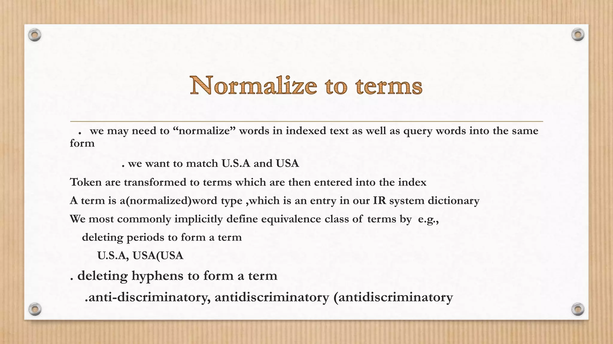 . we may need to “normalize” words in indexed text as well as query words into the same
form
. we want to match U.S.A and USA
Token are transformed to terms which are then entered into the index
A term is a(normalized)word type ,which is an entry in our IR system dictionary
We most commonly implicitly define equivalence class of terms by e.g.,
deleting periods to form a term
U.S.A, USA(USA
. deleting hyphens to form a term
.anti-discriminatory, antidiscriminatory (antidiscriminatory
 