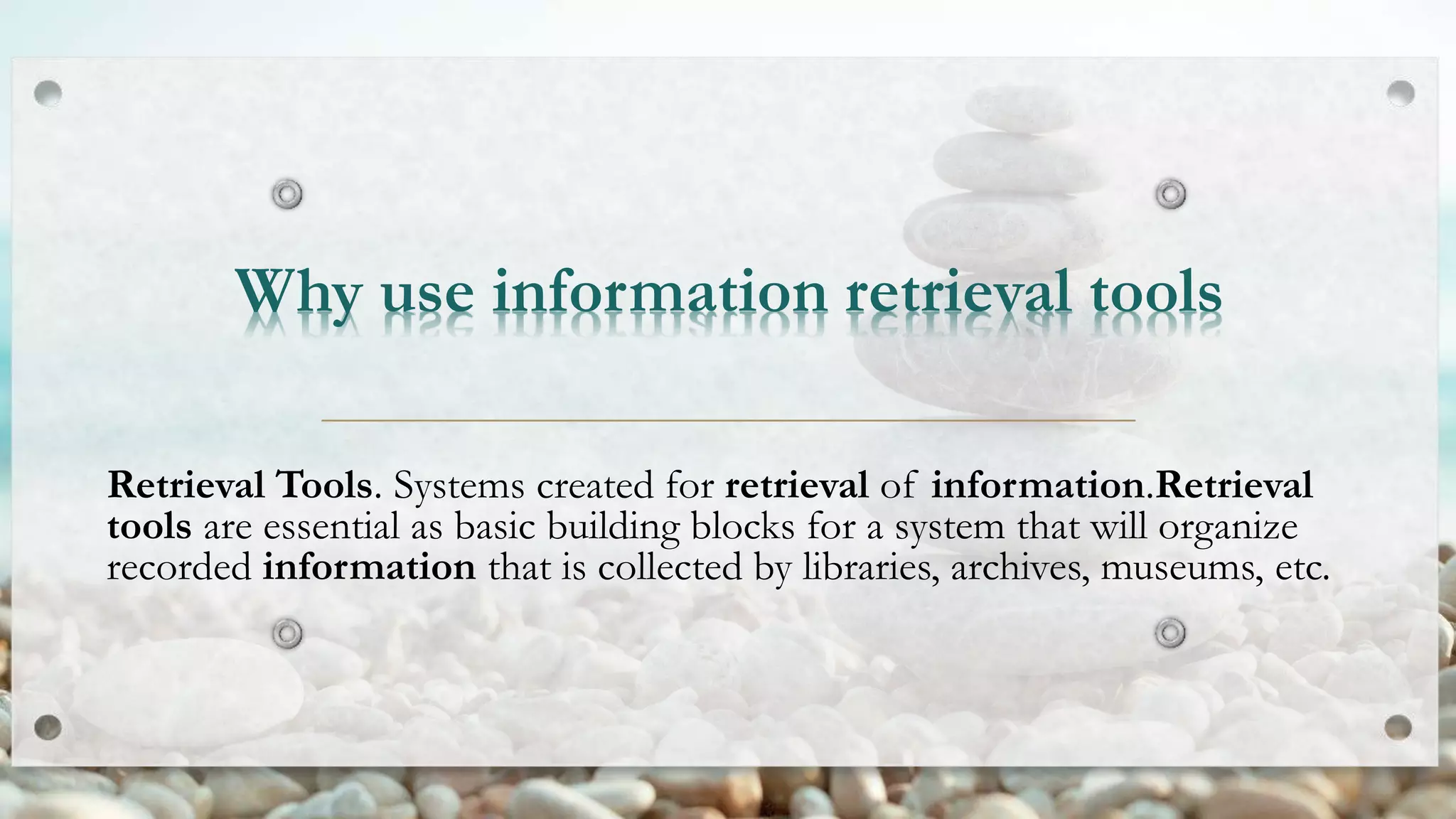 Why use information retrieval tools
Retrieval Tools. Systems created for retrieval of information.Retrieval
tools are essential as basic building blocks for a system that will organize
recorded information that is collected by libraries, archives, museums, etc.
 