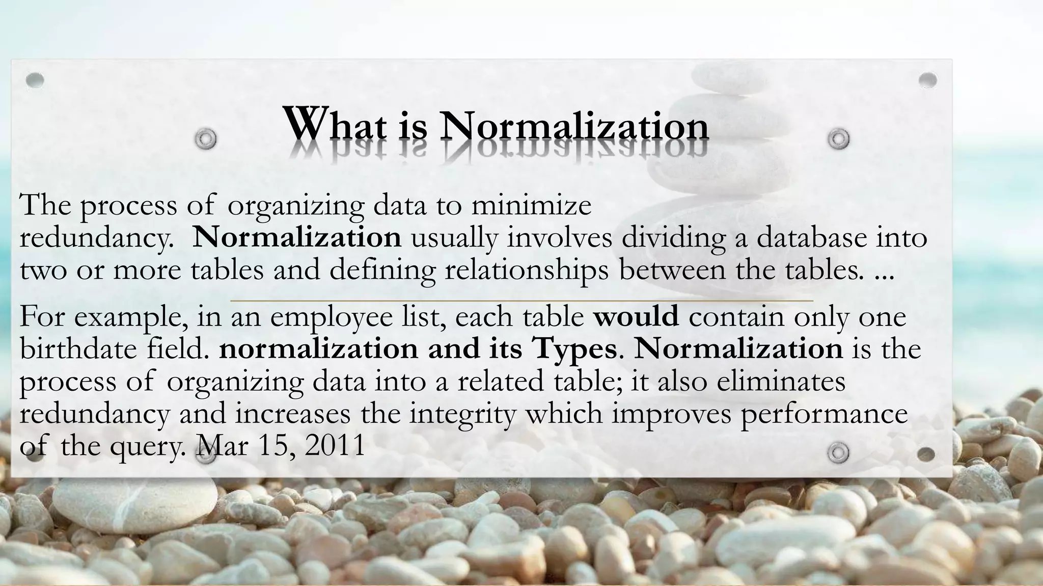 What is Normalization
The process of organizing data to minimize
redundancy. Normalization usually involves dividing a database into
two or more tables and defining relationships between the tables. ...
For example, in an employee list, each table would contain only one
birthdate field. normalization and its Types. Normalization is the
process of organizing data into a related table; it also eliminates
redundancy and increases the integrity which improves performance
of the query. Mar 15, 2011
 