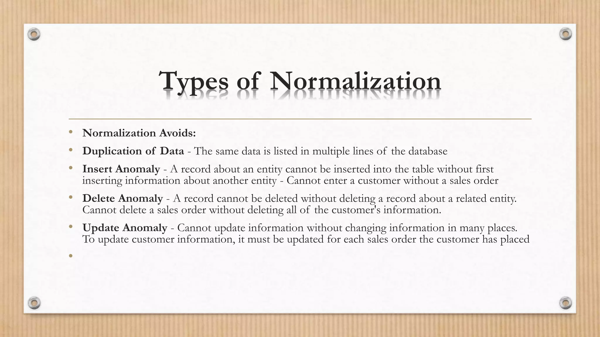 Types of Normalization
• Normalization Avoids:
• Duplication of Data - The same data is listed in multiple lines of the database
• Insert Anomaly - A record about an entity cannot be inserted into the table without first
inserting information about another entity - Cannot enter a customer without a sales order
• Delete Anomaly - A record cannot be deleted without deleting a record about a related entity.
Cannot delete a sales order without deleting all of the customer's information.
• Update Anomaly - Cannot update information without changing information in many places.
To update customer information, it must be updated for each sales order the customer has placed
•
 