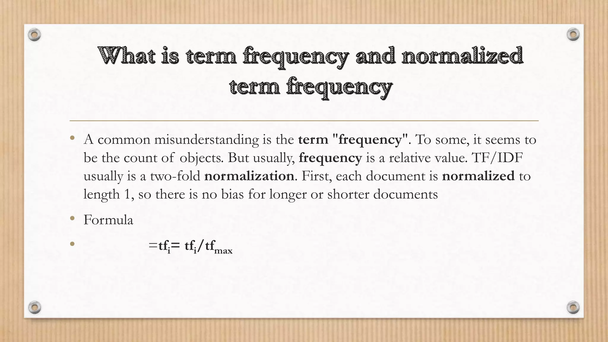 • A common misunderstanding is the term "frequency". To some, it seems to
be the count of objects. But usually, frequency is a relative value. TF/IDF
usually is a two-fold normalization. First, each document is normalized to
length 1, so there is no bias for longer or shorter documents
• Formula
• =tfi= tfi/tfmax
 