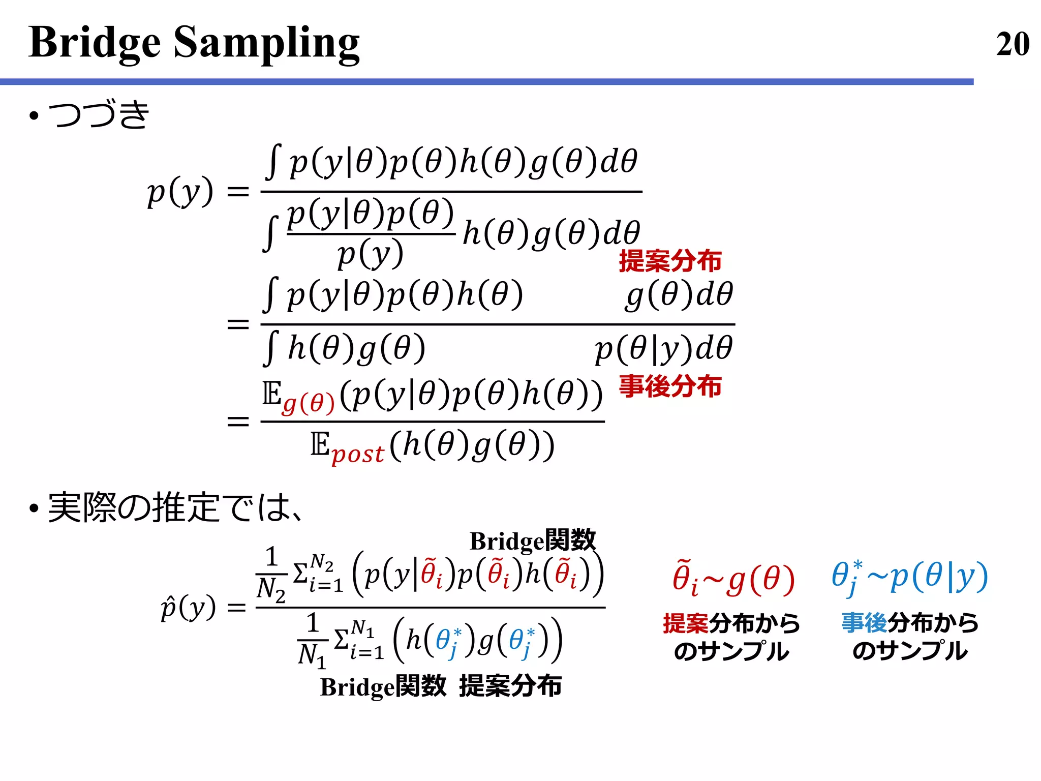 Bridge Sampling
つづき•
実際• の推定では､
20
𝑝 𝑦 =
∫ 𝑝 𝑦 𝜃 𝑝 𝜃 ℎ 𝜃 𝑔 𝜃 𝑑𝜃
∫
𝑝 𝑦 𝜃 𝑝 𝜃
𝑝 𝑦
ℎ 𝜃 𝑔 𝜃 𝑑𝜃
=
∫ 𝑝 𝑦 𝜃 𝑝 𝜃 ℎ 𝜃 𝑔 𝜃 𝑑𝜃
∫ ℎ 𝜃 𝑔 𝜃 𝑝(𝜃|𝑦)𝑑𝜃
=
𝔼 𝑔 𝜃 (𝑝 𝑦 𝜃 𝑝 𝜃 ℎ 𝜃 )
𝔼 𝑝𝑜𝑠𝑡(ℎ 𝜃 𝑔 𝜃 )
提案分布
事後分布
Ƹ𝑝 𝑦 =
1
𝑁2
Σ𝑖=1
𝑁2
𝑝 𝑦 ෨𝜃𝑖 𝑝 ෨𝜃𝑖 ℎ ෨𝜃𝑖
1
𝑁1
Σ𝑖=1
𝑁1
ℎ 𝜃𝑗
∗
𝑔 𝜃𝑗
∗
提案分布
Bridge関数
Bridge関数
𝜃𝑗
∗
~𝑝(𝜃|𝑦)෨𝜃𝑖~𝑔(𝜃)
提案分布から
のサンプル
事後分布から
のサンプル
 