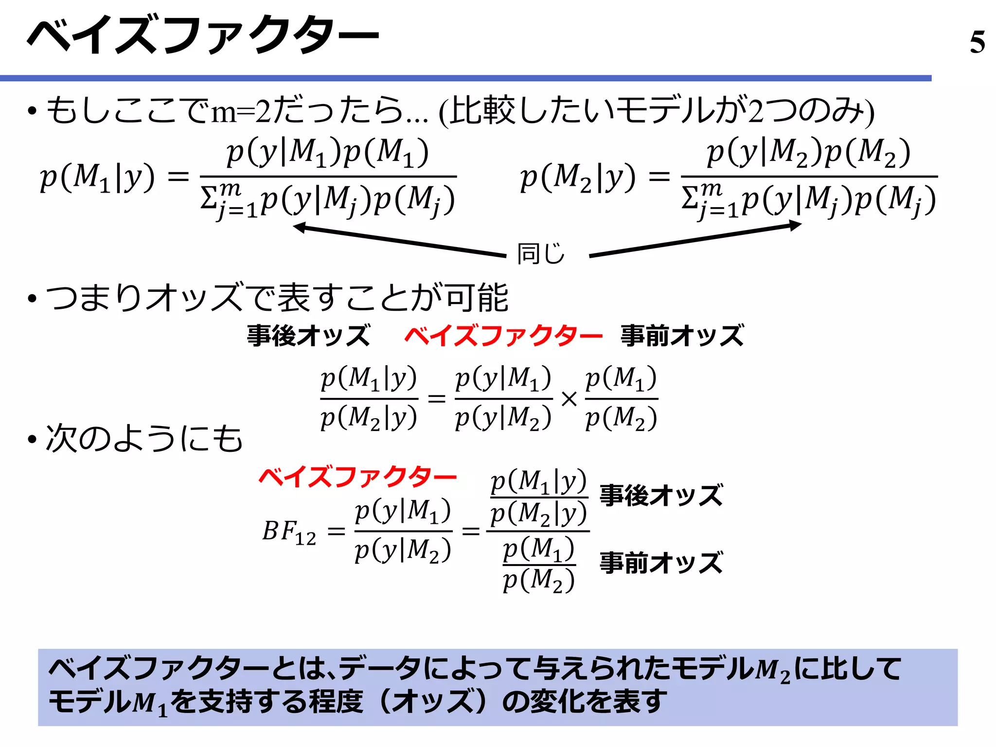 ベイズファクター
• もしここでm=2だったら... (比較したいモデルが2つのみ)
• つまりオッズで表すことが可能
• 次のようにも
5
𝑝(𝑀1|𝑦) =
𝑝 𝑦 𝑀1 𝑝(𝑀1)
Σ𝑗=1
𝑚
𝑝(𝑦|𝑀𝑗)𝑝(𝑀𝑗)
𝑝(𝑀2|𝑦) =
𝑝 𝑦 𝑀2 𝑝(𝑀2)
Σ𝑗=1
𝑚
𝑝(𝑦|𝑀𝑗)𝑝(𝑀𝑗)
同じ
𝑝 𝑀1 𝑦
𝑝 𝑀2 𝑦
=
𝑝 𝑦 𝑀1
𝑝 𝑦 𝑀2
×
𝑝 𝑀1
𝑝(𝑀2)
事後オッズ 事前オッズベイズファクター
𝐵𝐹12 =
𝑝 𝑦 𝑀1
𝑝 𝑦 𝑀2
=
𝑝 𝑀1 𝑦
𝑝 𝑀2 𝑦
𝑝 𝑀1
𝑝(𝑀2)
ベイズファクター
事後オッズ
事前オッズ
ベイズファクターとは､データによって与えられたモデル𝑴 𝟐に比して
モデル𝑴 𝟏を支持する程度（オッズ）の変化を表す
 