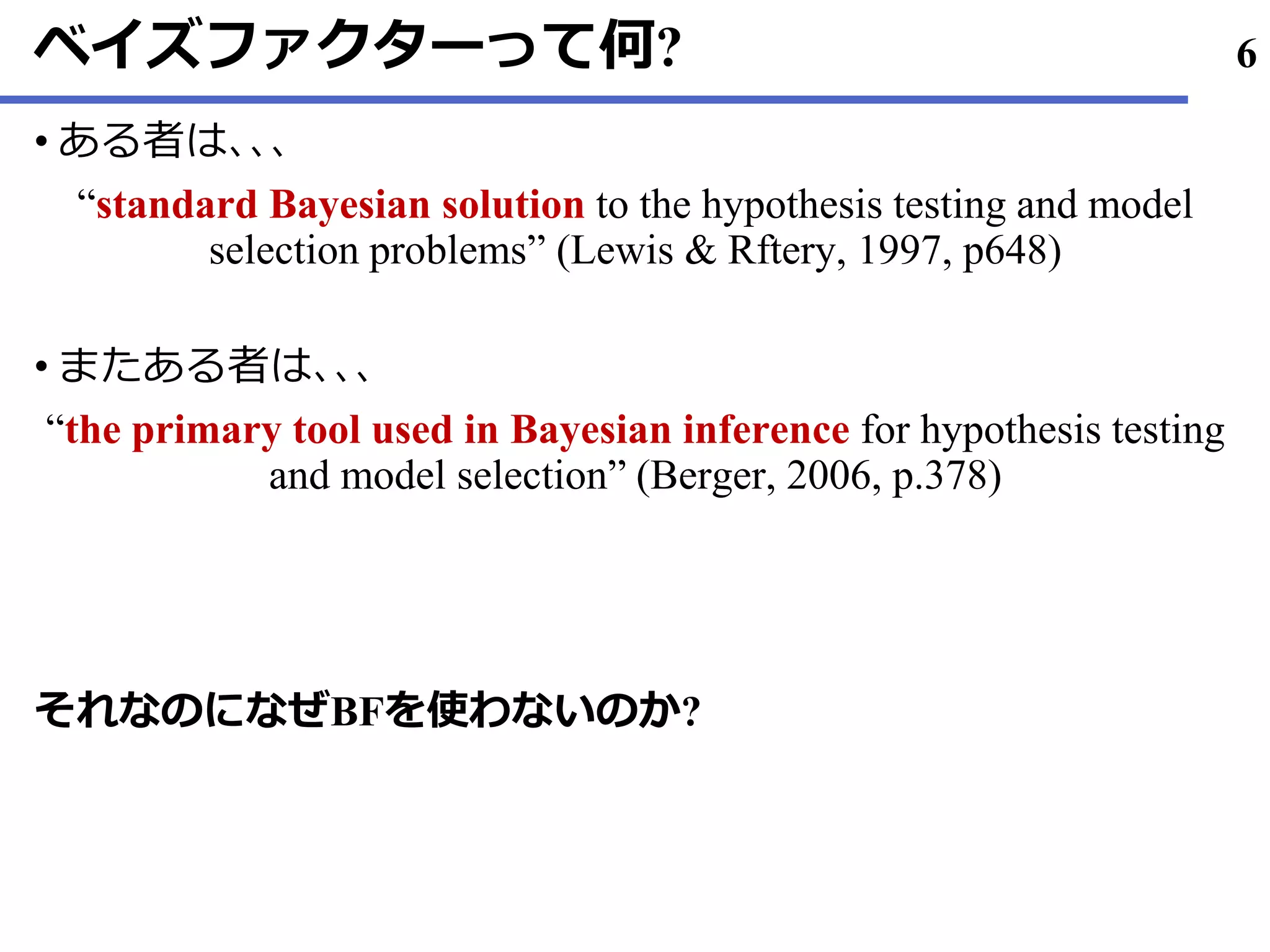 ベイズファクターって何?
ある• 者は､､､
“standard Bayesian solution to the hypothesis testing and model
selection problems” (Lewis & Rftery, 1997, p648)
またある• 者は､､､
“the primary tool used in Bayesian inference for hypothesis testing
and model selection” (Berger, 2006, p.378)
それなのになぜBFを使わないのか?
6
 