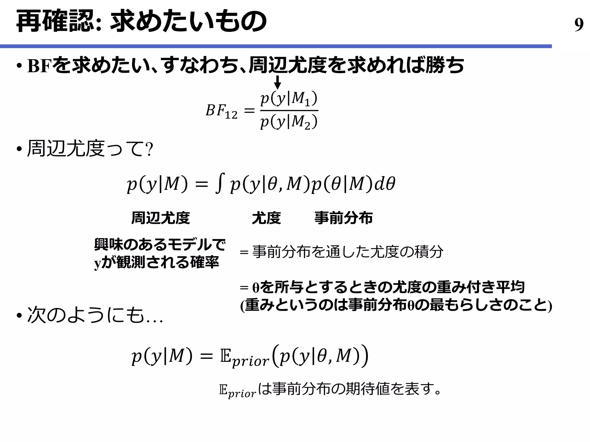 再確認: 求めたいもの
BF• を求めたい､すなわち､周辺尤度を求めれば勝ち
周辺尤度• って?
• 次のようにも…
9
𝐵𝐹12 =
𝑝 𝑦 𝑀1
𝑝 𝑦 𝑀2
𝑝 𝑦 𝑀 = ∫ 𝑝 𝑦 𝜃, 𝑀 𝑝 𝜃 𝑀 𝑑𝜃
周辺尤度 尤度 事前分布
興味のあるモデルで
yが観測される確率
= 事前分布を通した尤度の積分
= θを所与とするときの尤度の重み付き平均
(重みというのは事前分布θの最もらしさのこと)
𝑝 𝑦 𝑀 = 𝔼 𝑝𝑟𝑖𝑜𝑟 𝑝 𝑦 𝜃, 𝑀
𝔼 𝑝𝑟𝑖𝑜𝑟は事前分布の期待値を表す｡
 