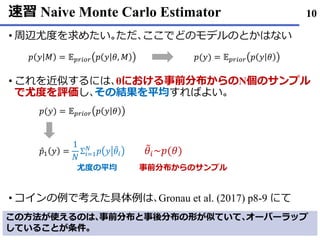 速習 Naive Monte Carlo Estimator
• 周辺尤度を求めたい｡ただ､ここでどのモデルのとかはない
• これを近似するには､θにおける事前分布からのN個のサンプル
で尤度を評価し､その結果を平均すればよい｡
• コインの例で考えた具体例は､Gronau et al. (2017) p8-9 にて
10
𝑝 𝑦 𝑀 = 𝔼 𝑝𝑟𝑖𝑜𝑟 𝑝 𝑦 𝜃, 𝑀 𝑝(𝑦) = 𝔼 𝑝𝑟𝑖𝑜𝑟 𝑝 𝑦 𝜃
𝑝(𝑦) = 𝔼 𝑝𝑟𝑖𝑜𝑟 𝑝 𝑦 𝜃
Ƹ𝑝1 𝑦 =
1
𝑁
Σ𝑖=1
𝑁
𝑝 𝑦 ෨𝜃𝑖
෨𝜃𝑖~𝑝(𝜃)
事前分布からのサンプル尤度の平均
この方法が使えるのは､事前分布と事後分布の形が似ていて､オーバーラップ
していることが条件｡
 