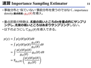 速習 Importance Sampling Estimator
事後分布• と’似ていない’事前分布を使うのではなく､importance
density(重点密度) 𝑔𝐼𝑆(𝜃)を導入｡
重点密度• の特徴は､尤度の高いところのθを重点的にサンプリ
ングし､尤度の低いところはあまりサンプリングしない｡
以下• のようにして𝑔𝐼𝑆(𝜃)を導入できる｡
11
𝑝(𝑦) = ∫ 𝑝 𝑦 𝜃 𝑝 𝜃 𝑑𝜃
= ∫ 𝑝 𝑦 𝜃 𝑝 𝜃
𝑔𝐼𝑆 𝜃
𝑔𝐼𝑆 𝜃
𝑑𝜃
= න
𝑝 𝑦 𝜃 𝑝 𝜃
𝑔𝐼𝑆 𝜃
𝑔𝐼𝑆 𝜃 𝑑𝜃
= 𝔼 𝑔 𝐼𝑆 𝜃
𝑝 𝑦 𝜃 𝑝 𝜃
𝑔𝐼𝑆 𝜃
 