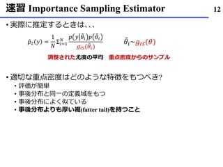 速習 Importance Sampling Estimator
実際• に推定するときは､､､
適切• な重点密度はどのような特徴をもつべき?
評価• が簡単
事後分布• と同一の定義域をもつ
事後分布• によく似ている
事後分布• よりも厚い裾(fatter tail)を持つこと
12
Ƹ𝑝2 𝑦 =
1
𝑁
Σ𝑖=1
𝑁 𝑝 𝑦 ෨𝜃𝑖 𝑝 ෨𝜃𝑖
𝑔𝐼𝑆( ෨𝜃𝑖)
෨𝜃𝑖~𝑔𝐼𝑆(𝜃)
重点密度からのサンプル調整された尤度の平均
 