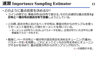 速習 Importance Sampling Estimator
• どのように重点密度を決めるか?
• コインの例では､事後分布はβ分布で表せる｡そのため適切な重点密度をβ
分布と一様分布の混合分布で定義しようとしている｡
• この際､混合分布におけるベータ分布は､事後分布からのサンプルを使っ
てモーメント推定をして得たモーメントを用いている｡
• モーメント:β分布でいえばα､βパラメータを指し､正規分布でいえば平均と標
準偏差パラメータをさす｡
• 最後に､ベータ分布と一様分布の混合具合を決めるチューニング(重み)
パラメータを𝑟を用意し､これによってどっちの分布を多めにチューニン
グするかを決めて､重点密度分布からのサンプリングを行う｡
13
※ 𝑟の調節が大変｡
 