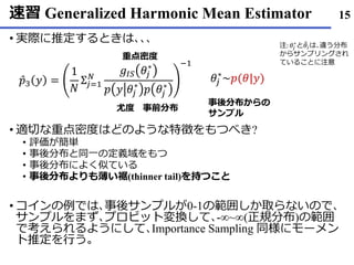 速習 Generalized Harmonic Mean Estimator
• 実際に推定するときは､､､
• 適切な重点密度はどのような特徴をもつべき?
• 評価が簡単
• 事後分布と同一の定義域をもつ
• 事後分布によく似ている
• 事後分布よりも薄い裾(thinner tail)を持つこと
• コインの例では､事後サンプルが0-1の範囲しか取らないので､
サンプルをまず､プロビット変換して､-∞~∞(正規分布)の範囲
で考えられるようにして､Importance Sampling 同様にモーメン
ト推定を行う｡
15
Ƹ𝑝3 𝑦 =
1
𝑁
Σ𝑗=1
𝑁
𝑔𝐼𝑆 𝜃𝑗
∗
𝑝 𝑦 𝜃𝑗
∗
𝑝 𝜃𝑗
∗
−1
𝜃𝑗
∗
~𝑝(𝜃|𝑦)
重点密度
尤度 事前分布
事後分布からの
サンプル
注: 𝜃𝑗
∗
と ෨𝜃𝑖は､違う分布
からサンプリングされ
ていることに注意
 