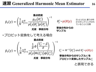 速習 Generalized Harmonic Mean Estimator
プロビット• 変換をして考える場合
と表現できる
16
Ƹ𝑝3 𝑦 =
1
𝑁
Σ𝑗=1
𝑁
𝑔𝐼𝑆 𝜃𝑗
∗
𝑝 𝑦 𝜃𝑗
∗
𝑝 𝜃𝑗
∗
−1
𝜃𝑗
∗
~𝑝(𝜃|𝑦)
重点密度
尤度 事前分布
事後分布からの
サンプル
注: 𝜃𝑗
∗
と ෨𝜃𝑖は､違う分布
からサンプリングされ
ていることに注意
Ƹ𝑝3 𝑦 =
1
𝑁
Σ𝑗=1
𝑁
1
ො𝜎
𝜙
𝜉𝑗
∗
− Ƹ𝜇
ො𝜎
𝑝 𝑦 Φ(𝜉𝑗
∗
) 𝜙 𝜉𝑗
∗
−1
重点密度
尤度 事前分布
𝜉𝑗
∗
= Φ−1 𝜃𝑗
∗
𝑎𝑛𝑑 𝜃𝑗
∗
~𝑝(𝜃|𝑦)
事後分布からのサンプル𝜃𝑗
∗
を
プロビット変換したサンプル𝜉𝑗
∗
 