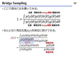 Bridge Sampling
ここで• 適当に比を書いてみる｡
なんとなく• 周辺尤度𝑝(𝑦)を両辺に掛けてみる｡
19
1 =
∫ 𝑝 𝑦 𝜃 𝑝 𝜃 ℎ 𝜃 𝑔 𝜃 𝑑𝜃
∫ 𝑝 𝑦 𝜃 𝑝 𝜃 ℎ 𝜃 𝑔 𝜃 𝑑𝜃
尤度 事前分布 Bridge関数 提案分布
尤度 事前分布 Bridge関数 提案分布
𝑝 𝑦 =
∫ 𝑝 𝑦 𝜃 𝑝 𝜃 ℎ 𝜃 𝑔 𝜃 𝑑𝜃
∫
𝑝 𝑦 𝜃 𝑝 𝜃
𝑝 𝑦
ℎ 𝜃 𝑔 𝜃 𝑑𝜃
=
∫ 𝑝 𝑦 𝜃 𝑝 𝜃 ℎ 𝜃 𝑔 𝜃 𝑑𝜃
∫ ℎ 𝜃 𝑔 𝜃 𝑝(𝜃|𝑦)𝑑𝜃
提案分布
事後分布
 