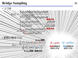 Bridge Sampling
• つづき
• 実際の推定では､
21
𝑝 𝑦 =
∫ 𝑝 𝑦 𝜃 𝑝 𝜃 ℎ 𝜃 𝑔 𝜃 𝑑𝜃
∫
𝑝 𝑦 𝜃 𝑝 𝜃
𝑝 𝑦
ℎ 𝜃 𝑔 𝜃 𝑑𝜃
=
∫ 𝑝 𝑦 𝜃 𝑝 𝜃 ℎ 𝜃 𝑔 𝜃 𝑑𝜃
∫ ℎ 𝜃 𝑔 𝜃 𝑝(𝜃|𝑦)𝑑𝜃
=
𝔼 𝑔 𝜃 (𝑝 𝑦 𝜃 𝑝 𝜃 ℎ 𝜃 )
𝔼 𝑝𝑜𝑠𝑡(ℎ 𝜃 𝑔 𝜃 )
提案分布
事後分布
Ƹ𝑝 𝑦 =
1
𝑁2
Σ𝑖=1
𝑁2
𝑝 𝑦 ෨𝜃𝑖 𝑝 ෨𝜃𝑖 ℎ ෨𝜃𝑖
1
𝑁1
Σ𝑖=1
𝑁1
ℎ 𝜃𝑗
∗
𝑔 𝜃𝑗
∗
提案分布
Bridge関数
Bridge関数
𝜃𝑗
∗
~𝑝(𝜃|𝑦)෨𝜃𝑖~𝑔(𝜃)
提案分布から
のサンプル
事後分布から
のサンプル
 