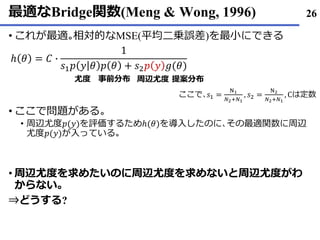 最適なBridge関数(Meng & Wong, 1996)
• これが最適｡相対的なMSE(平均二乗誤差)を最小にできる
• ここで問題がある｡
• 周辺尤度𝑝(𝑦)を評価するためℎ(𝜃)を導入したのに､その最適関数に周辺
尤度𝑝(𝑦)が入っている｡
• 周辺尤度を求めたいのに周辺尤度を求めないと周辺尤度がわ
からない｡
⇒どうする?
26
ℎ 𝜃 = 𝐶 ∙
1
𝑠1 𝑝 𝑦 𝜃 𝑝 𝜃 + 𝑠2 𝑝 𝑦 𝑔(𝜃)
ここで､𝑠1 =
N1
𝑁2+𝑁1
, 𝑠2 =
N2
𝑁2+𝑁1
, Cは定数
尤度 事前分布 提案分布周辺尤度
 