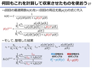 何回もこれを計算して収束させたものを使おう
• t回目の最適関数ℎ(𝜃)をt+1回目の周辺尤度𝑝(ො𝑦)の式に代入
そして• ､整理した結果
27
ℎ 𝜃 = 𝐶 ∙
1
𝑠1 𝑝 𝑦 𝜃 𝑝 𝜃 + 𝑠2 Ƹ𝑝 𝑦 𝑡 𝑔(𝜃)
Ƹ𝑝 𝑦 𝑡+1 =
1
𝑁2
Σ𝑖=1
𝑁2
𝑝 𝑦 ෨𝜃𝑖 𝑝 ෨𝜃𝑖
𝑠1 𝑝 𝑦 ෨𝜃𝑖 𝑝 ෨𝜃𝑖 + 𝑠2 Ƹ𝑝 𝑦 𝑡 𝑔( ෨𝜃𝑖)
1
𝑁1
Σ𝑖=1
𝑁1
𝑔 𝜃𝑗
∗
𝑠1 𝑝 𝑦 𝜃𝑗
∗
𝑝 𝜃𝑗
∗
+ 𝑠2 Ƹ𝑝 𝑦 𝑡 𝑔(𝜃𝑗
∗
)
𝜃𝑗
∗
~𝑝(𝜃|𝑦) ෨𝜃𝑖~𝑔(𝜃)
提案分布から
のサンプル
事後分布から
のサンプル
Ƹ𝑝4 𝑦 𝑡+1 =
1
𝑁2
Σ𝑖=1
𝑁2
𝑙2,𝑖
𝑠1 𝑙2,𝑖 + 𝑠2 Ƹ𝑝4 𝑦 𝑡
1
𝑁1
Σ𝑖=1
𝑁1 1
𝑠1 𝑙1,𝑗 + 𝑠2 Ƹ𝑝4 𝑦 𝑡
𝑙2,𝑖 =
𝑝 𝑦 ෨𝜃𝑖 𝑝 ෨𝜃𝑖
𝑔( ෨𝜃𝑖)
𝑙1,𝑗 =
𝑝 𝑦 𝜃𝑗
∗
𝑝 𝜃𝑗
∗
𝑔(𝜃𝑗
∗
)
𝑠1 =
N1
𝑁2 + 𝑁1
, 𝑠2 =
N2
𝑁2 + 𝑁1
 