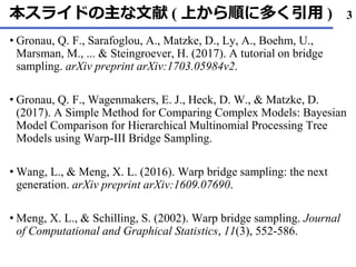 本スライドの主な文献 ( 上から順に多く引用 )
Gronau• , Q. F., Sarafoglou, A., Matzke, D., Ly, A., Boehm, U.,
Marsman, M., ... & Steingroever, H. (2017). A tutorial on bridge
sampling. arXiv preprint arXiv:1703.05984v2.
Gronau• , Q. F., Wagenmakers, E. J., Heck, D. W., & Matzke, D.
(2017). A Simple Method for Comparing Complex Models: Bayesian
Model Comparison for Hierarchical Multinomial Processing Tree
Models using Warp-III Bridge Sampling.
Wang, L., & Meng, X. L. (• 2016). Warp bridge sampling: the next
generation. arXiv preprint arXiv:1609.07690.
Meng, X. L., & Schilling, S. (• 2002). Warp bridge sampling. Journal
of Computational and Graphical Statistics, 11(3), 552-586.
3
 