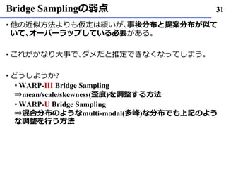 Bridge Samplingの弱点
• 他の近似方法よりも仮定は緩いが､事後分布と提案分布が似て
いて､オーバーラップしている必要がある｡
これがかなり• 大事で､ダメだと推定できなくなってしまう｡
どうしようか• ?
WARP• -III Bridge Sampling
⇒mean/scale/skewness(歪度)を調整する方法
WARP• -U Bridge Sampling
⇒混合分布のようなmulti-modal(多峰)な分布でも上記のよう
な調整を行う方法
31
 
