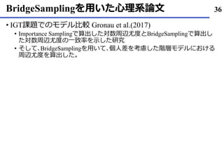 BridgeSamplingを用いた心理系論文
IGT• 課題でのモデル比較 Gronau et al.(2017)
Importance Sampling• で算出した対数周辺尤度とBridgeSamplingで算出し
た対数周辺尤度の一致率を示した研究
そして• ､BridgeSamplingを用いて､個人差を考慮した階層モデルにおける
周辺尤度を算出した｡
36
 