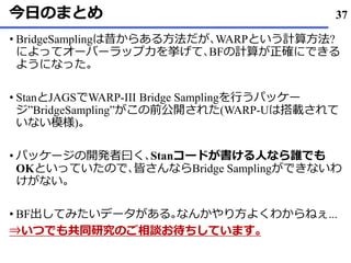 今日のまとめ
• BridgeSamplingは昔からある方法だが､WARPという計算方法?
によってオーバーラップ力を挙げて､BFの計算が正確にできる
ようになった｡
• StanとJAGSでWARP-III Bridge Samplingを行うパッケー
ジ”BridgeSampling”がこの前公開された(WARP-Uは搭載されて
いない模様)｡
• パッケージの開発者曰く､Stanコードが書ける人なら誰でも
OKといっていたので､皆さんならBridge Samplingができないわ
けがない｡
• BF出してみたいデータがある｡なんかやり方よくわからねぇ...
⇒いつでも共同研究のご相談お待ちしています｡
37
 