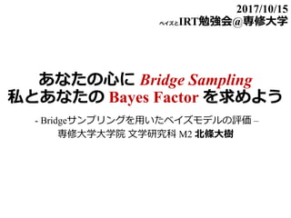 あなたの心に Bridge Sampling
私とあなたの Bayes Factor を求めよう
- Bridgeサンプリングを用いたベイズモデルの評価 –
専修大学大学院 文学研究科 M2 北條大樹
2017/10/15
ベイズとIRT勉強会@専修大学
 