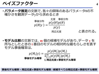 ベイズファクター
• パラメータ推定の文脈で､我々の興味のあるパラメータθの不
確かさを観測データyから求めるとき
𝑝 𝜃 𝑦 =
𝑝 𝑦 𝜃 𝑝(𝜃)
𝑝(𝑦)
と表される｡
• モデル比較の文脈では､ m 個の候補モデルがあり､データ y を
所与としたときの i 番目のモデルの相対的な最もらしさを表す
モデル事後確率は､
𝑝(𝑀𝑖|𝑦) =
𝑝 𝑦 𝑀𝑖 𝑝(𝑀𝑖)
Σ𝑗=1
𝑚
𝑝(𝑦|𝑀𝑗)𝑝(𝑀𝑗)
事前分布尤度
事後分布
周辺尤度
Σ 周辺尤度×事前モデル確率
事後モデル確率
事後モデル確率 = 周辺尤度×事前モデル確率 / 候補すべての周辺尤度×事前モデル確率
4
 