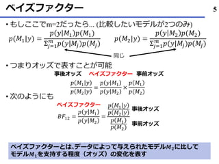ベイズファクター
• もしここでm=2だったら... (比較したいモデルが2つのみ)
• つまりオッズで表すことが可能
• 次のようにも
5
𝑝(𝑀1|𝑦) =
𝑝 𝑦 𝑀1 𝑝(𝑀1)
Σ𝑗=1
𝑚
𝑝(𝑦|𝑀𝑗)𝑝(𝑀𝑗)
𝑝(𝑀2|𝑦) =
𝑝 𝑦 𝑀2 𝑝(𝑀2)
Σ𝑗=1
𝑚
𝑝(𝑦|𝑀𝑗)𝑝(𝑀𝑗)
同じ
𝑝 𝑀1 𝑦
𝑝 𝑀2 𝑦
=
𝑝 𝑦 𝑀1
𝑝 𝑦 𝑀2
×
𝑝 𝑀1
𝑝(𝑀2)
事後オッズ 事前オッズベイズファクター
𝐵𝐹12 =
𝑝 𝑦 𝑀1
𝑝 𝑦 𝑀2
=
𝑝 𝑀1 𝑦
𝑝 𝑀2 𝑦
𝑝 𝑀1
𝑝(𝑀2)
ベイズファクター
事後オッズ
事前オッズ
ベイズファクターとは､データによって与えられたモデル𝑴 𝟐に比して
モデル𝑴 𝟏を支持する程度（オッズ）の変化を表す
 