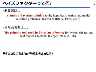 ベイズファクターって何?
ある• 者は､､､
“standard Bayesian solution to the hypothesis testing and model
selection problems” (Lewis & Rftery, 1997, p648)
またある• 者は､､､
“the primary tool used in Bayesian inference for hypothesis testing
and model selection” (Berger, 2006, p.378)
それなのになぜBFを使わないのか?
6
 