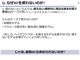 Q. なぜBFを使わないのか?
A. 使わないというよりは､使えない(解析的に周辺尤度を計算で
きない)ケースが多い｡✌︎(‘𝜔’✌︎ ) ‫׮‬ ‫׮‬ ‫׮‬ ‫׮‬ ‫׮‬( ✌︎‘𝜔’)✌︎多重積分ワッショイ
どんなケースで使えないのか?
非線形• モデル
パラメータ• 数が多い場合(特に階層モデル)
⇒むしろ､ベイズファクターを使えるモデルを探すほうが､使え
ないモデルを挙げていくより早いかも｡｡｡
7
じゃあ､結局BFは求められないのか?
 