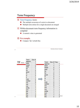 3/26/2019
15
29
Term Frequency
Information Retrieval Techniques
 Term Frequency means
 The multiple occurrence of a term in a document
 Multiple term entries for a single document are merged
 Within-document term frequency information is
compiled
 A numeric value is generated
 For example,
 Compare ‘the’ in both files
30
TF (Cont…)
Information Retrieval Techniques
 
