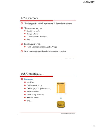 3/26/2019
3
5
IRS Contents
Information Retrieval Techniques
 The design of a search application is depends on content
 The contents may be
 Social Network
 Image Library
 A mixed media database
 Etc…
 Basic Media Types
 Text, Graphics, Images, Audio, Video
 Most of the contents handled via textual contents
6
IRS Contents(Cont…)
Information Retrieval Techniques
 Document
 Articles
 Technical reports
 White papers, spreadsheets,
 Presentations,
 Marketing materials,
 Online forms
 Etc…
 