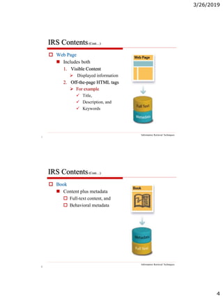 3/26/2019
4
7
IRS Contents(Cont…)
Information Retrieval Techniques
 Web Page
 Includes both
1. Visible Content
 Displayed information
2. Off-the-page HTML tags
 For example
 Title,
 Description, and
 Keywords
8
IRS Contents(Cont…)
Information Retrieval Techniques
 Book
 Content plus metadata
 Full-text content, and
 Behavioral metadata
 