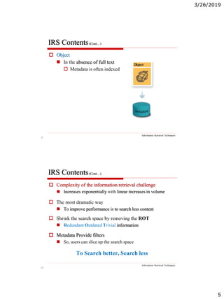3/26/2019
5
9
IRS Contents(Cont…)
Information Retrieval Techniques
 Object
 In the absence of full text
 Metadata is often indexed
10
IRS Contents(Cont…)
Information Retrieval Techniques
 Complexity of the information retrieval challenge
 Increases exponentially with linear increases in volume
 The most dramatic way
 To improve performance is to search less content
 Shrink the search space by removing the ROT
 Redundant Outdated Trivial information
 Metadata Provide filters
 So, users can slice up the search space
To Search better, Search less
 
