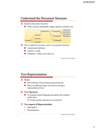 3/26/2019
7
13
Understand the Document Structure
Information Retrieval Techniques
 Identify document structure
 Titles, sections, paragraphs, image captions, sentences, etc.
 This is physical structure, also a conceptual structure
 Content and Attributes
 Content = words
 Attributes = author, title, date, etc.
14
Text Representation
Information Retrieval Techniques
 Means
 The methods of representing unstructured text
 There are different stages involved in creating a
representation of text
 Text Operations
 To translate natural language documents into machine
usable form
 So that machine operations are performed
 Two aspects of Representation
1. Description
2. Discrimination
 