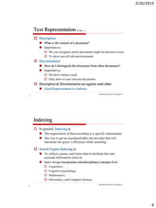 3/26/2019
8
15
Text Representation (Cont…)
Information Retrieval Techniques
 Description
 What is the content of a document?
 Important so
 We can recognize which documents might be relevant to user
 To show user all relevant documents
 Discrimination
 How do I distinguish this document from other documents?
 Important so
 We don’t retrieve trash
 Only show to user relevant documents
 Description & Discrimination act against each other
 Good Representation is a balance
16
Indexing
Information Retrieval Techniques
 In general, Indexing is
 The organization of data according to a specific schema/plan
 The way to get an unordered table into an order that will
maximize the query’s efficiency while searching
 Search Engine Indexing is
 To collects, parses, and stores data to facilitate fast and
accurate information retrieval
 Index design incorporates interdisciplinary concepts from
 Linguistics,
 Cognitive psychology,
 Mathematics,
 Informatics, and Computer Science
 