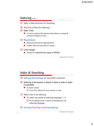 3/26/2019
9
17
Indexing (Cont…)
Information Retrieval Techniques
 Index is Data Structure for Searching
 Selection of Data for Indexing ?
 Index Term
 A word or phrase that denotes (describes) a concept &
connotes (implies) a class
 Requirements
 Represent documents appropriately
 Enable efficient and effective search
 Limit storage
 Should be Tradeoff with respect to SPEED
18
Index & Searching
Information Retrieval Techniques
 Indexing and searching are inexorably connected
 Indexing of documents or objects is done in order to make
it searchable
 It cannot search
 If not first indexed in some manner or other
 Many ways to do indexing
 To index one needs an indexing language (> 1)
 Even taking every word in a document is an
indexing language
 Knowing Searching is knowing Indexing
 