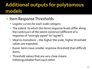    Item Response Thresholds
     Logistic curves for each scale category
     The extent to which the items response levels differ along
      the continuum of the latent construct (different of a
      response of “strongly agree” to “agree”).
     Ideal to monotonic – the higher the scale, higher threshold
      values are expected.
     Easier items have smaller response threshold than difficult
      items.
     Threshold values that are very close means
      indistinguishable from each other.

                                                                    40
 