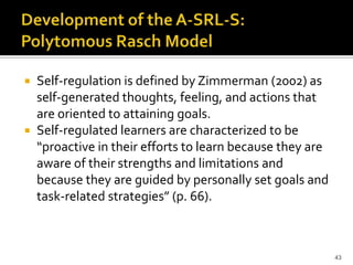  Self-regulation is defined by Zimmerman (2002) as
  self-generated thoughts, feeling, and actions that
  are oriented to attaining goals.
 Self-regulated learners are characterized to be
  “proactive in their efforts to learn because they are
  aware of their strengths and limitations and
  because they are guided by personally set goals and
  task-related strategies” (p. 66).



                                                          43
 