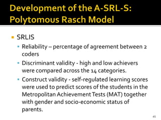    SRLIS
     Reliability – percentage of agreement between 2
      coders
     Discriminant validity - high and low achievers
      were compared across the 14 categories.
     Construct validity - self-regulated learning scores
      were used to predict scores of the students in the
      Metropolitan Achievement Tests (MAT) together
      with gender and socio-economic status of
      parents.
                                                            45
 