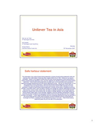 Unilever Tea in Asia

 Aart Jan van Triest
 VP Beverages East Asia

 Anil Gopalan
 VP Beverages South Asia/Africa
                                                                                                        Mumbai
 Shrijeet Mishra
                                                                                         14th   November 2007
 Executive Director Foods HUL




       Safe harbour statement

   This presentation may contain forward-looking statements, including 'forward-looking statements' within the
     meaning of the United States Private Securities Litigation Reform Act of 1995. Words such as 'expects',
   'anticipates', 'intends' or the negative of these terms and other similar expressions of future performance or
 results, including financial objectives to 2010, and their negatives are intended to identify such forward-looking
      statements. These forward-looking statements are based upon current expectations and assumptions
regarding anticipated developments and other factors affecting the Group. They are not historical facts, nor are
       they guarantees of future performance. Because these forward-looking statements involve risks and
      uncertainties, there are important factors that could cause actual results to differ materially from those
  expressed or implied by these forward-looking statements, including, among others, competitive pricing and
 activities, consumption levels, costs, the ability to maintain and manage key customer relationships and supply
     chain sources, currency values, interest rates, the ability to integrate acquisitions and complete planned
   divestitures, physical risks, environmental risks, the ability to manage regulatory, tax and legal matters and
    resolve pending matters within current estimates, legislative, fiscal and regulatory developments, political,
    economic and social conditions in the geographic markets where the Group operates and new or changed
priorities of the Boards. Further details of potential risks and uncertainties affecting the Group are described in
      the Group's filings with the London Stock Exchange, Euronext Amsterdam and the US Securities and
     Exchange Commission, including the Annual Report & Accounts on Form 20-F. These forward-looking
                                statements speak only as of the date of this presentation




                                                                                                                      1
 