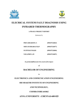 ELECRICAL SYSTEM FAULT DIAGNOSIS USING
INFRARED THERMOGRAPHY
A PHASE-I PROJECT REPORT
Submitted by
PRIYADHARSINI. S (090107126063)
SHIYAM DHARSAN.R.P (090107126077)
SUJITH KUMAR.B (090107126084)
YOGAPRIYA.M (090107126097)
In partial fulfilment for the award of the degree
of
BACHELOR OF ENGINEERING
in
ELECTRONICS AND COMMUNICATION ENGINEERING
SRI SHAKTHI INSTITUTE OF ENGINEERING
AND TECHNOLOGY,
COIMBATORE-641062
ANNA UNIVERSITY : CHENNAI-600 025
 