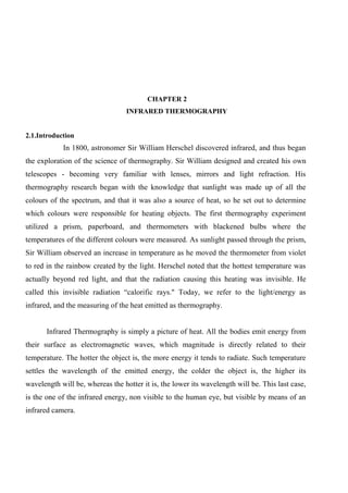 CHAPTER 2
INFRARED THERMOGRAPHY
2.1.Introduction
In 1800, astronomer Sir William Herschel discovered infrared, and thus began
the exploration of the science of thermography. Sir William designed and created his own
telescopes - becoming very familiar with lenses, mirrors and light refraction. His
thermography research began with the knowledge that sunlight was made up of all the
colours of the spectrum, and that it was also a source of heat, so he set out to determine
which colours were responsible for heating objects. The first thermography experiment
utilized a prism, paperboard, and thermometers with blackened bulbs where the
temperatures of the different colours were measured. As sunlight passed through the prism,
Sir William observed an increase in temperature as he moved the thermometer from violet
to red in the rainbow created by the light. Herschel noted that the hottest temperature was
actually beyond red light, and that the radiation causing this heating was invisible. He
called this invisible radiation “calorific rays." Today, we refer to the light/energy as
infrared, and the measuring of the heat emitted as thermography.
Infrared Thermography is simply a picture of heat. All the bodies emit energy from
their surface as electromagnetic waves, which magnitude is directly related to their
temperature. The hotter the object is, the more energy it tends to radiate. Such temperature
settles the wavelength of the emitted energy, the colder the object is, the higher its
wavelength will be, whereas the hotter it is, the lower its wavelength will be. This last case,
is the one of the infrared energy, non visible to the human eye, but visible by means of an
infrared camera.
 