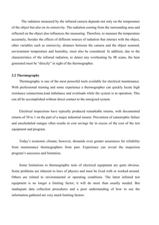 The radiation measured by the infrared camera depends not only on the temperature
of the object but also on its emissivity. The radiation coming from the surrounding area and
reflected on the object also influences the measuring. Therefore, to measure the temperature
accurately, besides the effects of different sources of radiation that interact with the object,
other variables such as emissivity, distance between the camera and the object scanned,
environment temperature and humidity, must also be considered. In addition, due to the
characteristics of the infrared radiation, to detect any overheating by IR scans, the heat
generated must be “directly” in sight of the thermographer.
2.2 Thermography
Thermography is one of the most powerful tools available for electrical maintenance.
With professional training and some experience a thermographer can quickly locate high
resistance connections,load imbalance and overloads while the system is in operation. This
can all be accomplished without direct contact to the energized system.
Electrical inspections have typically produced remarkable returns, with documented
returns of 30 to 1 on the part of a major industrial insurer. Prevention of catastrophic failure
and unscheduled outages often results in cost savings far in excess of the cost of the test
equipment and program.
Today’s economic climate, however, demands even greater assurances for reliability
from maintenance thermographers from past. Experience can reveal the inspection
program’s successes and limitation.
Some limitations to thermographic tests of electrical equipment are quite obvious.
Some problems are inherent to laws of physics and must be lived with or worked around.
Others are related to environmental or operating conditions. The latest infrared test
equipment is no longer a limiting factor; it will do more than usually needed. But
inadequate data collection procedures and a poor understanding of how to use the
information gathered are very much limiting factors.
 