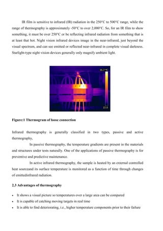 IR film is sensitive to infrared (IR) radiation in the 250°C to 500°C range, while the
range of thermography is approximately -50°C to over 2,000°C. So, for an IR film to show
something, it must be over 250°C or be reflecting infrared radiation from something that is
at least that hot. Night vision infrared devices image in the near-infrared, just beyond the
visual spectrum, and can see emitted or reflected near-infrared in complete visual darkness.
Starlight-type night vision devices generally only magnify ambient light.
Figure:1 Thermogram of loose connection
Infrared thermography is generally classified in two types, passive and active
thermography,
In passive thermography, the temperature gradients are present in the materials
and structures under tests naturally. One of the applications of passive thermography is for
preventive and predictive maintenance.
In active infrared thermography, the sample is heated by an external controlled
heat sourceand its surface temperature is monitored as a function of time through changes
of emittedinfrared radiation.
2.3 Advantages of thermography
 It shows a visual picture so temperatures over a large area can be compared
 It is capable of catching moving targets in real time
 It is able to find deteriorating, i.e., higher temperature components prior to their failure
 