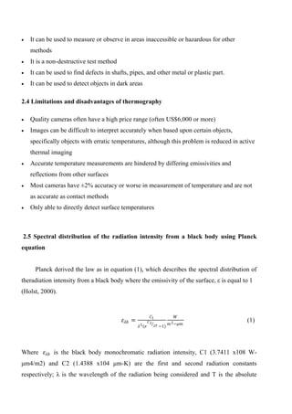  It can be used to measure or observe in areas inaccessible or hazardous for other
methods
 It is a non-destructive test method
 It can be used to find defects in shafts, pipes, and other metal or plastic part.
 It can be used to detect objects in dark areas
2.4 Limitations and disadvantages of thermography
 Quality cameras often have a high price range (often US$6,000 or more)
 Images can be difficult to interpret accurately when based upon certain objects,
specifically objects with erratic temperatures, although this problem is reduced in active
thermal imaging
 Accurate temperature measurements are hindered by differing emissivities and
reflections from other surfaces
 Most cameras have ±2% accuracy or worse in measurement of temperature and are not
as accurate as contact methods
 Only able to directly detect surface temperatures
2.5 Spectral distribution of the radiation intensity from a black body using Planck
equation
Planck derived the law as in equation (1), which describes the spectral distribution of
theradiation intensity from a black body where the emissivity of the surface, ε is equal to 1
(Holst, 2000).
𝜀𝜆𝑏 =
𝐶1
𝜆5(𝑒
𝐶2
𝜆𝑇 −1)
𝑊
𝑚2−𝜇𝑚
(1)
Where 𝜀𝜆𝑏 is the black body monochromatic radiation intensity, C1 (3.7411 x108 W-
μm4/m2) and C2 (1.4388 x104 μm-K) are the first and second radiation constants
respectively; λ is the wavelength of the radiation being considered and T is the absolute
 