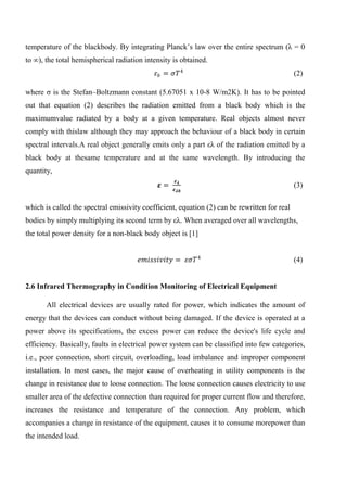 temperature of the blackbody. By integrating Planck’s law over the entire spectrum (λ = 0
to ∞), the total hemispherical radiation intensity is obtained.
𝜀 𝑏 = 𝜎𝑇4
(2)
where ζ is the Stefan–Boltzmann constant (5.67051 x 10-8 W/m2K). It has to be pointed
out that equation (2) describes the radiation emitted from a black body which is the
maximumvalue radiated by a body at a given temperature. Real objects almost never
comply with thislaw although they may approach the behaviour of a black body in certain
spectral intervals.A real object generally emits only a part ελ of the radiation emitted by a
black body at thesame temperature and at the same wavelength. By introducing the
quantity,
𝜺 =
𝜺 𝝀
𝜺 𝝀𝒃
(3)
which is called the spectral emissivity coefficient, equation (2) can be rewritten for real
bodies by simply multiplying its second term by ελ. When averaged over all wavelengths,
the total power density for a non-black body object is [1]
𝑒𝑚𝑖𝑠𝑠𝑖𝑣𝑖𝑡𝑦 = 𝜀𝜎𝑇4
(4)
2.6 Infrared Thermography in Condition Monitoring of Electrical Equipment
All electrical devices are usually rated for power, which indicates the amount of
energy that the devices can conduct without being damaged. If the device is operated at a
power above its specifications, the excess power can reduce the device's life cycle and
efficiency. Basically, faults in electrical power system can be classified into few categories,
i.e., poor connection, short circuit, overloading, load imbalance and improper component
installation. In most cases, the major cause of overheating in utility components is the
change in resistance due to loose connection. The loose connection causes electricity to use
smaller area of the defective connection than required for proper current flow and therefore,
increases the resistance and temperature of the connection. Any problem, which
accompanies a change in resistance of the equipment, causes it to consume morepower than
the intended load.
 