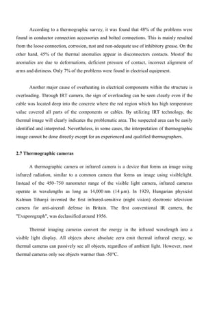 According to a thermographic survey, it was found that 48% of the problems were
found in conductor connection accessories and bolted connections. This is mainly resulted
from the loose connection, corrosion, rust and non-adequate use of inhibitory grease. On the
other hand, 45% of the thermal anomalies appear in disconnectors contacts. Mostof the
anomalies are due to deformations, deficient pressure of contact, incorrect alignment of
arms and dirtiness. Only 7% of the problems were found in electrical equipment.
Another major cause of overheating in electrical components within the structure is
overloading. Through IRT camera, the sign of overloading can be seen clearly even if the
cable was located deep into the concrete where the red region which has high temperature
value covered all parts of the components or cables. By utilizing IRT technology, the
thermal image will clearly indicates the problematic area. The suspected area can be easily
identified and interpreted. Nevertheless, in some cases, the interpretation of thermographic
image cannot be done directly except for an experienced and qualified thermographers.
2.7 Thermographic cameras
A thermographic camera or infrared camera is a device that forms an image using
infrared radiation, similar to a common camera that forms an image using visiblelight.
Instead of the 450–750 nanometer range of the visible light camera, infrared cameras
operate in wavelengths as long as 14,000 nm (14 µm). In 1929, Hungarian physicist
Kalman Tihanyi invented the first infrared-sensitive (night vision) electronic television
camera for anti-aircraft defense in Britain. The first conventional IR camera, the
"Evaporograph", was declassified around 1956.
Thermal imaging cameras convert the energy in the infrared wavelength into a
visible light display. All objects above absolute zero emit thermal infrared energy, so
thermal cameras can passively see all objects, regardless of ambient light. However, most
thermal cameras only see objects warmer than -50°C.
 